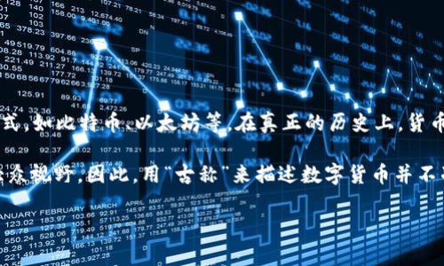 数字货币的古称并不存在，因为数字货币作为一个现代概念，主要是指那些以电子方式存在的货币形式，如比特币、以太坊等。在真正的历史上，货币的演变经历了许多阶段，从古代的贝壳、黄金货币到近代的纸币和电子支付。

实际上，数字货币的概念在技术上始于20世纪80年代，但直到2009年比特币的诞生，它才真正进入大众视野。因此，用“古称”来描述数字货币并不准确。人们可能会把数字货币与古老的交易方式进行类比，但这并不意味着它有一个历史悠久的称呼。

如果你对数字货币有其他相关问题，或者需要了解更多关于它的背景和发展历史，请随时告诉我！